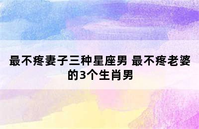 最不疼妻子三种星座男 最不疼老婆的3个生肖男